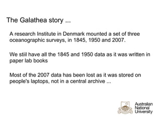 The Galathea story ...
 A research Institute in Denmark mounted a set of three
 oceanographic surveys, in 1845, 1950 and 2007.

 We stiil have all the 1845 and 1950 data as it was written in
 paper lab books

 Most of the 2007 data has been lost as it was stored on
 people's laptops, not in a central archive ...
 
