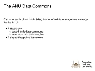 The ANU Data Commons


Aim is to put in place the building blocks of a data management strategy
for the ANU

 ● A repository
    ○ based on fedora-commons
    ○ uses standard technologies
 ● A supporting policy framework
 