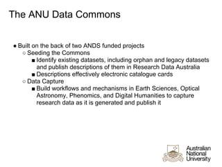 The ANU Data Commons


● Built on the back of two ANDS funded projects
   ○ Seeding the Commons
        ■ Identify existing datasets, including orphan and legacy datasets
          and publish descriptions of them in Research Data Australia
        ■ Descriptions effectively electronic catalogue cards
   ○ Data Capture
        ■ Build workflows and mechanisms in Earth Sciences, Optical
          Astronomy, Phenomics, and Digital Humanities to capture
          research data as it is generated and publish it
 