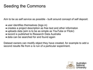 Seeding the Commons


Aim to be as self service as possible - built around concept of self deposit:

 ● user identifies themselves (logs in)
 ● creates a project description as free text and other informaton
 ● uploads data (aim is to be as simple as YouTube or Flickr)
 ● record is published to Research Data Australia
 ● data can be searched for and found again

Dataset owners can modify object they have created, for example to add a
second results file from a re run of a particular experiment.
 