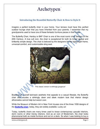 www.archetypen.ch Page 1
Introducing the Beautiful Butterfly Chair & How to Style It
Imagine a perfect butterfly chair in your home. Your terrace must have this perfect
outdoor lounge chair that you have inherited from your parents. I remember that my
grandparents used to have one of these fantastic furniture pieces in their home.
The Butterfly Chair, Hardoy or BKF Chair is one of the most iconic chair designs of the
20th Century. A true cult icon, the chair is exceptional for both its broad appeal and
brilliantly simple design. The chair is beloved by the designers for the lightweight frame,
universal comfort, and customizable sling seat.
This classic version is strikingly gorgeous!
Boasting an overall laid-back aesthetic that appeals to a casual lifestyle, the Butterfly
chair also exudes a strikingly clean and sleek modern look that interior design
aficionados cannot help but swoon over.
While the Museum of Modern Art in New York houses one of the three 1938 designs of
the Butterfly chair, today, they are widely available. Lucky us!
Today, butterfly chairs are many times used to brace contemporary upscale interiors,
dorm rooms or other trendy interiors. And as an icon of Modernism, the chair looks
phenomenal both as inside furniture and out on a deck. So when I was looking to buy a
 
