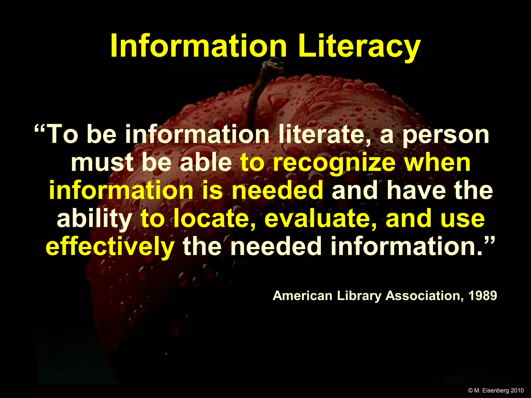Information Literacy

“To be information literate, a person
   must be able to recognize when
 information is needed and have the
  ability to locate, evaluate, and use
 effectively the needed information.”
                   American Library Association, 1989




                                                © M. Eisenberg 2010
 