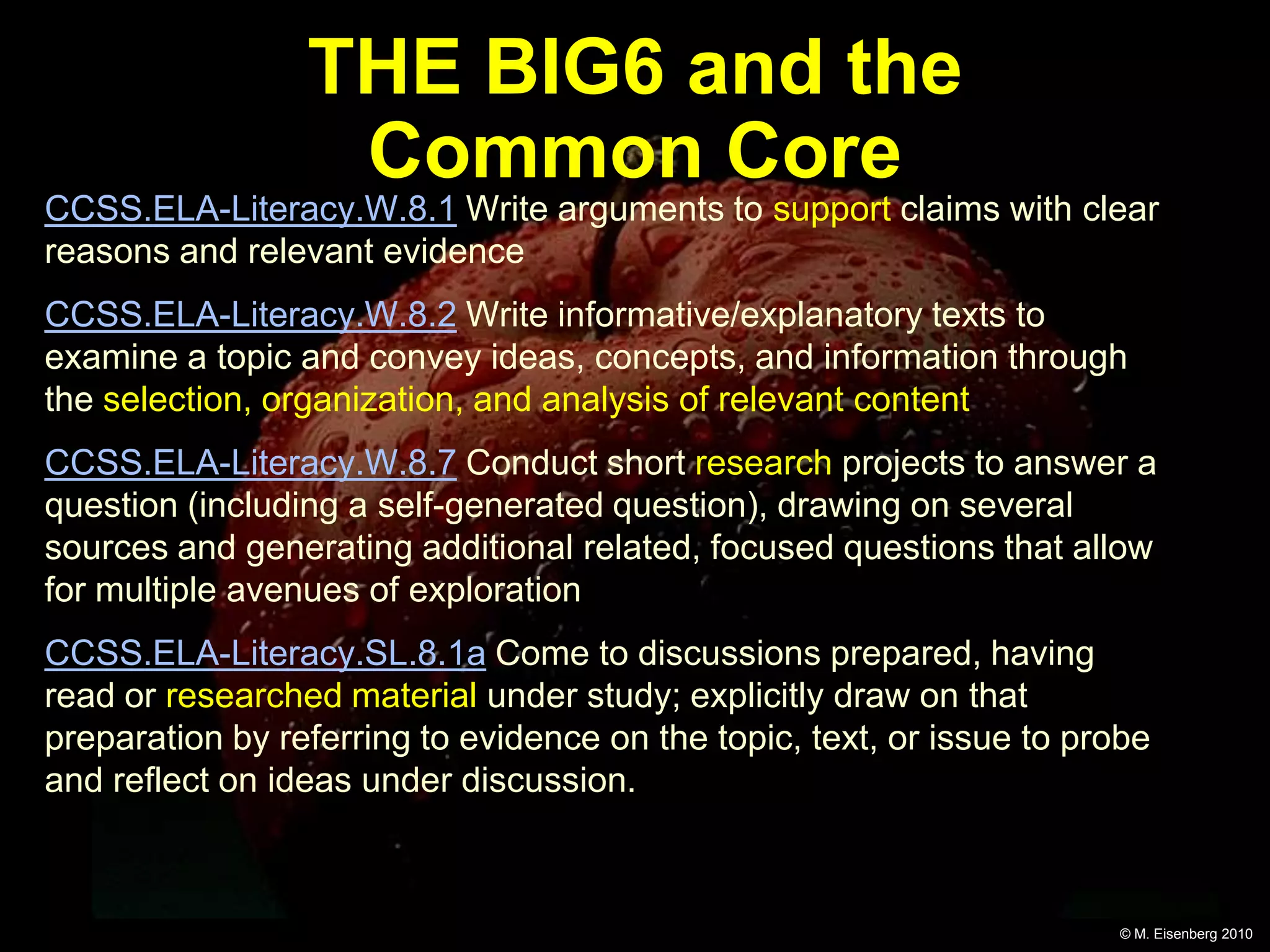 THE BIG6 and the
                  Common Core
CCSS.ELA-Literacy.W.8.1 Write arguments to support claims with clear
reasons and relevant evidence
CCSS.ELA-Literacy.W.8.2 Write informative/explanatory texts to
examine a topic and convey ideas, concepts, and information through
the selection, organization, and analysis of relevant content
CCSS.ELA-Literacy.W.8.7 Conduct short research projects to answer a
question (including a self-generated question), drawing on several
sources and generating additional related, focused questions that allow
for multiple avenues of exploration
CCSS.ELA-Literacy.SL.8.1a Come to discussions prepared, having
read or researched material under study; explicitly draw on that
preparation by referring to evidence on the topic, text, or issue to probe
and reflect on ideas under discussion.



                                                                       © M. Eisenberg 2010
 