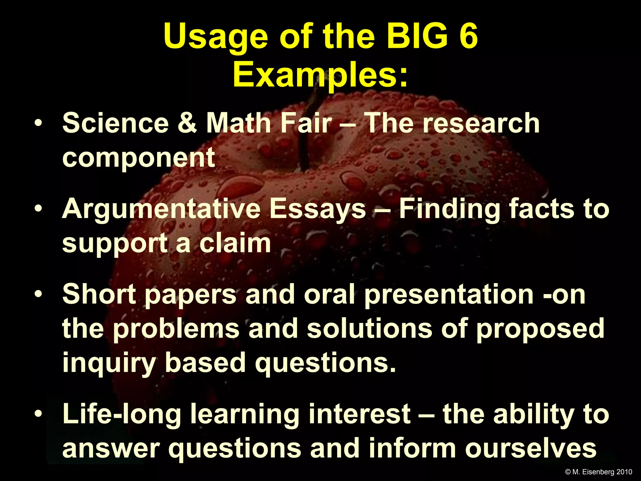 Usage of the BIG 6
             Examples:
• Science & Math Fair – The research
  component
• Argumentative Essays – Finding facts to
  support a claim
• Short papers and oral presentation -on
  the problems and solutions of proposed
  inquiry based questions.
• Life-long learning interest – the ability to
  answer questions and inform ourselves
                                          © M. Eisenberg 2010
 