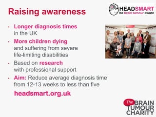 Raising awareness
• Longer diagnosis times
in the UK
• More children dying
and suffering from severe
life-limiting disabilities
• Based on research
with professional support
• Aim: Reduce average diagnosis time
from 12-13 weeks to less than five
headsmart.org.uk
 
