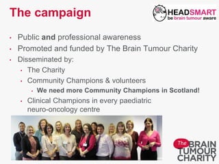 The campaign
• Public and professional awareness
• Promoted and funded by The Brain Tumour Charity
• Disseminated by:
• The Charity
• Community Champions & volunteers
• We need more Community Champions in Scotland!
• Clinical Champions in every paediatric
neuro-oncology centre
 