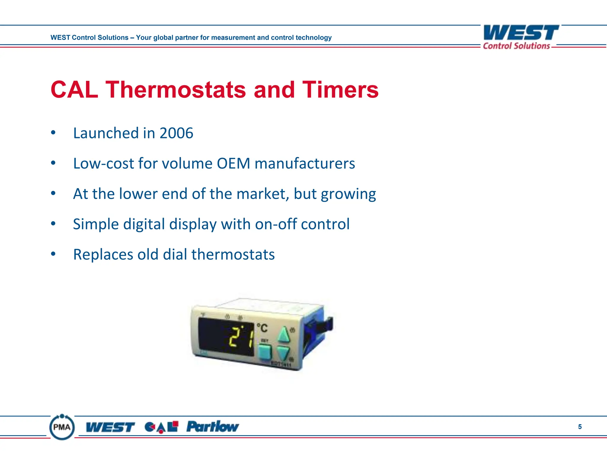 WEST Control Solutions – Your global partner for measurement and control technology




CAL Thermostats and Timers
• Launched in 2006
• Low-cost for volume OEM manufacturers
• At the lower end of the market, but growing
• Simple digital display with on-off control
• Replaces old dial thermostats




                                                                                      5
 