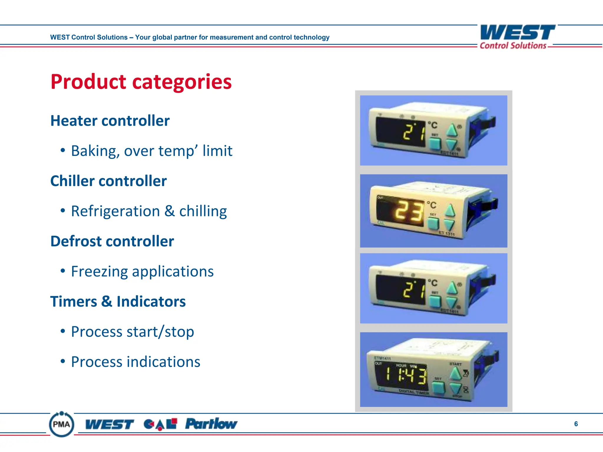 WEST Control Solutions – Your global partner for measurement and control technology




Product categories
Heater controller
  • Baking, over temp’ limit
Chiller controller
  • Refrigeration & chilling
Defrost controller
  • Freezing applications
Timers & Indicators
  • Process start/stop
  • Process indications


                                                                                      6
 