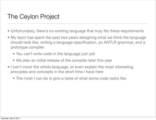 The Ceylon Project

       • Unfortunately, there’s no existing language that truly ﬁts these requirements
       • My team has spent the past two years designing what we think the language
         should look like, writing a language speciﬁcation, an ANTLR grammar, and a
         prototype compiler
              • You can’t write code in the language just yet!
              • We plan an initial release of the compiler later this year
       • I can’t cover the whole language, or even explain the most interesting
         principles and concepts in the short time I have here
              • The most I can do is give a taste of what some code looks like




Saturday, April 9, 2011
 