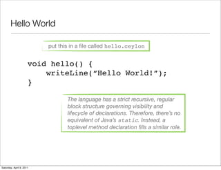 Hello World

                          put this in a ﬁle called hello.ceylon


                      void hello() {
                          writeLine(“Hello World!”);
                      }

                                 The language has a strict recursive, regular
                                 block structure governing visibility and
                                 lifecycle of declarations. Therefore, there’s no
                                 equivalent of Java’s static. Instead, a
                                 toplevel method declaration ﬁlls a similar role.




Saturday, April 9, 2011
 