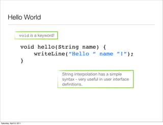 Hello World

                    void is a keyword!

                      void hello(String name) {
                          writeLine(“Hello “ name ”!”);
                      }

                                         String interpolation has a simple
                                         syntax - very useful in user interface
                                         deﬁnitions.




Saturday, April 9, 2011
 