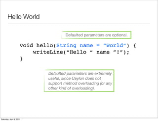 Hello World

                                       Defaulted parameters are optional.

                      void hello(String name = ”World”) {
                          writeLine(“Hello “ name ”!”);
                      }

                              Defaulted parameters are extremely
                              useful, since Ceylon does not
                              support method overloading (or any
                              other kind of overloading).




Saturday, April 9, 2011
 
