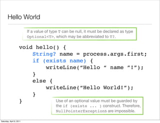 Hello World

                          If a value of type T can be null, it must be declared as type
                          Optional<T>, which may be abbreviated to T?.

                     void hello() {
                         String? name = process.args.first;
                         if (exists name) {
                             writeLine(“Hello “ name ”!”);
                         }
                         else {
                             writeLine(“Hello World!”);
                         }
                     }          Use of an optional value must be guarded by
                                          the if (exists ... ) construct. Therefore,
                                          NullPointerExceptions are impossible.

Saturday, April 9, 2011
 