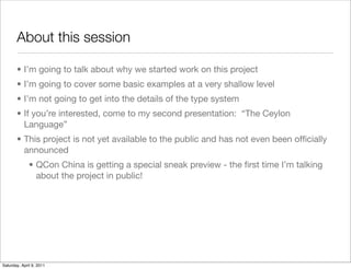 About this session

       • I’m going to talk about why we started work on this project
       • I’m going to cover some basic examples at a very shallow level
       • I’m not going to get into the details of the type system
       • If you’re interested, come to my second presentation: “The Ceylon
         Language”
       • This project is not yet available to the public and has not even been ofﬁcially
         announced
              • QCon China is getting a special sneak preview - the ﬁrst time I’m talking
                about the project in public!




Saturday, April 9, 2011
 