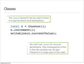Classes

                  The local keyword may be used in place
                  of a type for block-local declarations.

                      local c = Counter();
                      c.increment();
                      writeLine(c.currentValue);


                                      You can’t use local for shared
                                      declarations. One consequence of this
                                      is that the compiler can do type
                                      inference in a single pass of the code!



Saturday, April 9, 2011
 