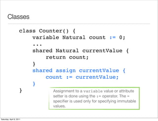 Classes

                     class Counter() {
                         variable Natural count := 0;
                         ...
                         shared Natural currentValue {
                             return count;
                         }
                         shared assign currentValue {
                             count := currentValue;
                         }
                     }         Assignment to a variable value or attribute
                                    setter is done using the := operator. The =
                                    speciﬁer is used only for specifying immutable
                                    values.


Saturday, April 9, 2011
 
