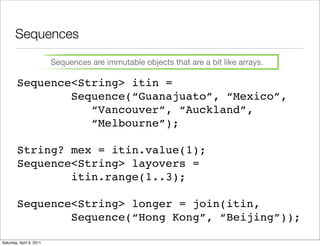 Sequences

                          Sequences are immutable objects that are a bit like arrays.

        Sequence<String> itin =
                Sequence(“Guanajuato”, “Mexico”,
                   “Vancouver”, “Auckland”,
                   “Melbourne”);

        String? mex = itin.value(1);
        Sequence<String> layovers =
                itin.range(1..3);

        Sequence<String> longer = join(itin,
                Sequence(“Hong Kong”, “Beijing”));

Saturday, April 9, 2011
 