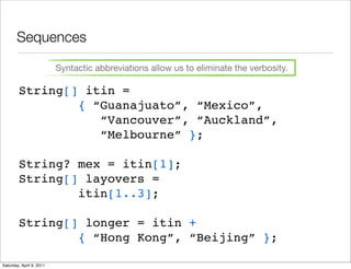 Sequences

                          Syntactic abbreviations allow us to eliminate the verbosity.

        String[] itin =
                { “Guanajuato”, “Mexico”,
                   “Vancouver”, “Auckland”,
                   “Melbourne” };

        String? mex = itin[1];
        String[] layovers =
                itin[1..3];

        String[] longer = itin +
                { “Hong Kong”, “Beijing” };

Saturday, April 9, 2011
 