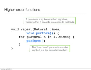 Higher-order functions

                               A parameter may be a method signature,
                               meaning that it accepts references to methods.


                     void repeat(Natural times,
                             void perform()) {
                         for (Natural n in 1..times) {
                             perform();
                         }
                                The “functional” parameter may be
                     }          invoked just like any other method.




Saturday, April 9, 2011
 