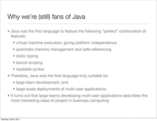Why we’re (still) fans of Java

       • Java was the ﬁrst language to feature the following “perfect” combination of
         features:
              • virtual machine execution, giving platform independence
              • automatic memory management and safe referencing
              • static typing
              • lexical scoping
              • readable syntax
       • Therefore, Java was the ﬁrst language truly suitable for
              • large team development, and
              • large-scale deployments of multi-user applications.
       • It turns out that large teams developing multi-user applications describes the
         most interesting class of project in business computing



Saturday, April 9, 2011
 