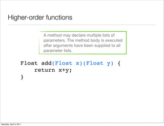 Higher-order functions

                            A method may declare multiple lists of
                            parameters. The method body is executed
                            after arguments have been supplied to all
                            parameter lists.


                      Float add(Float x)(Float y) {
                          return x+y;
                      }




Saturday, April 9, 2011
 