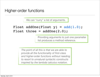 Higher-order functions

                                 We can “curry” a list of arguments.

                          Float addOne(Float y) = add(1.0);
                          Float three = addOne(2.0);
                                           Providing arguments to just one parameter
                                           list produces a method reference.


                             The point of all this is that we are able to
                             provide all the functionality of ﬁrst-class
                             and higher-order functions without needing
                             to resort to unnatural syntactic constructs
                             inspired by the lambda calculus notation.




Saturday, April 9, 2011
 