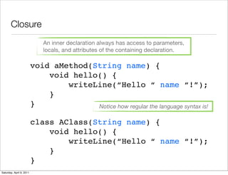 Closure
                              An inner declaration always has access to parameters,
                              locals, and attributes of the containing declaration.

                          void aMethod(String name) {
                              void hello() {
                                  writeLine(“Hello “ name “!”);
                              }
                          }             Notice how regular the language syntax is!

                          class AClass(String name) {
                              void hello() {
                                  writeLine(“Hello “ name “!”);
                              }
                          }
Saturday, April 9, 2011
 