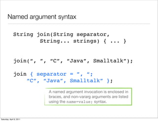 Named argument syntax

              String join(String separator,
                      String... strings) { ... }


              join(“, ”, “C”, “Java”, Smalltalk”);

              join { separator = ”, “;
                  “C”, “Java”, Smalltalk” };
                          A named argument invocation is enclosed in
                          braces, and non-vararg arguments are listed
                          using the name=value; syntax.



Saturday, April 9, 2011
 