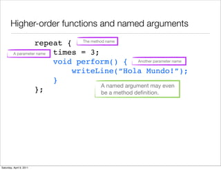 Higher-order functions and named arguments

                     repeat { The method name
          A parameter name times = 3;
                           void perform() { Another parameter name
                               writeLine(“Hola Mundo!”);
                           }
                                       A named argument may even
                     };                be a method deﬁnition.




Saturday, April 9, 2011
 