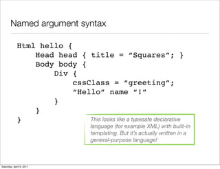Named argument syntax

             Html hello {
                 Head head { title = “Squares”; }
                 Body body {
                     Div {
                          cssClass = “greeting”;
                          “Hello” name “!”
                     }
                 }
             }                This looks like a typesafe declarative
                                     language (for example XML) with built-in
                                     templating. But it’s actually written in a
                                     general-purpose language!



Saturday, April 9, 2011
 