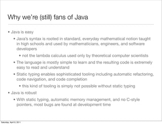 Why we’re (still) fans of Java

       • Java is easy
              • Java’s syntax is rooted in standard, everyday mathematical notion taught
                in high schools and used by mathematicians, engineers, and software
                developers
                    • not the lambda calculus used only by theoretical computer scientists
              • The language is mostly simple to learn and the resulting code is extremely
                easy to read and understand
              • Static typing enables sophisticated tooling including automatic refactoring,
                code navigation, and code completion
                    • this kind of tooling is simply not possible without static typing
       • Java is robust
              • With static typing, automatic memory management, and no C-style
                pointers, most bugs are found at development time



Saturday, April 9, 2011
 