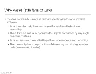 Why we’re (still) fans of Java

       • The Java community is made of ordinary people trying to solve practical
         problems
              • Java is unashamedly focussed on problems relevant to business
                computing
              • The culture is a culture of openness that rejects dominance by any single
                company or interest
              • Java has remained committed to platform independence and portability
              • The community has a huge tradition of developing and sharing reusable
                code (frameworks, libraries)




Saturday, April 9, 2011
 