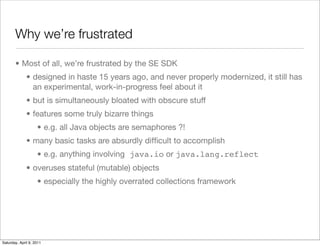 Why we’re frustrated

       • Most of all, we’re frustrated by the SE SDK
              • designed in haste 15 years ago, and never properly modernized, it still has
                an experimental, work-in-progress feel about it
              • but is simultaneously bloated with obscure stuff
              • features some truly bizarre things
                    • e.g. all Java objects are semaphores ?!
              • many basic tasks are absurdly difﬁcult to accomplish
                    • e.g. anything involving java.io or java.lang.reflect
              • overuses stateful (mutable) objects
                    • especially the highly overrated collections framework




Saturday, April 9, 2011
 