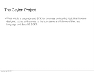 The Ceylon Project

       • What would a language and SDK for business computing look like if it were
         designed today, with an eye to the successes and failures of the Java
         language and Java SE SDK?




Saturday, April 9, 2011
 