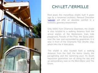 CH LET. ERMILLE
Real jewel, this marvellous chalet, built 4 years
ago by a renowned architect, Renaud Chevallier
(website), will offer an absolute comfort in a
fantastic greenery environment.

Only 500m from Chamonix downtown, the chalet
is also located to a walking distance from the
arrival station of the Montenvers train, kids
playground, Paradis of the Praz, the Savoy plain,
near the river and surrounded by greeneries. It is
also in front of the Chamonix free Shuttle stop,
which links the 4 telecabins.

The chalet is also located from a walking
distance from the Gulf, the tennis courts, the
paraglinding and the swimming pool. Its South
exposition guaranties sun all along the day and
an extraordinary view on the Mont-Blanc and The
Drues.
 