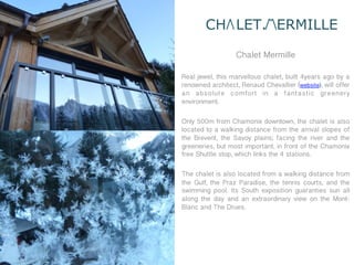 CH LET. ERMILLE

                   Chalet Mermille

Real jewel, this marvellous chalet, built 4years ago by a
renowned architect, Renaud Chevallier (website), will offer
an absolute comfort in a fantastic greenery
environment.

Only 500m from Chamonix downtown, the chalet is also
located to a walking distance from the arrival slopes of
the Brévent, the Savoy plains; facing the river and the
greeneries, but most important, in front of the Chamonix
free Shuttle stop, which links the 4 stations.

The chalet is also located from a walking distance from
the Gulf, the Praz Paradise, the tennis courts, and the
swimming pool. Its South exposition guaranties sun all
along the day and an extraordinary view on the Mont-
Blanc and The Drues.
 