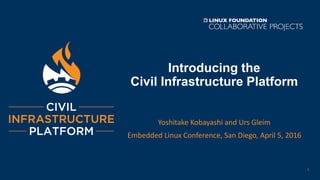 Introducing the
Civil Infrastructure Platform
Yoshitake Kobayashi and Urs Gleim
Embedded Linux Conference, San Diego, April 5, 2016
1
 