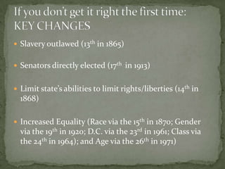  Slavery outlawed (13th in 1865)


 Senators directly elected (17th in 1913)


 Limit state’s abilities to limit rights/liberties (14th in
  1868)

 Increased Equality (Race via the 15th in 1870; Gender
  via the 19th in 1920; D.C. via the 23rd in 1961; Class via
  the 24th in 1964); and Age via the 26th in 1971)
 