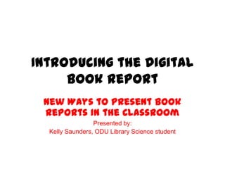 Introducing the Digital
Book Report
New Ways to Present Book
Reports in the Classroom
Presented by:
Kelly Saunders, ODU Library Science student
 