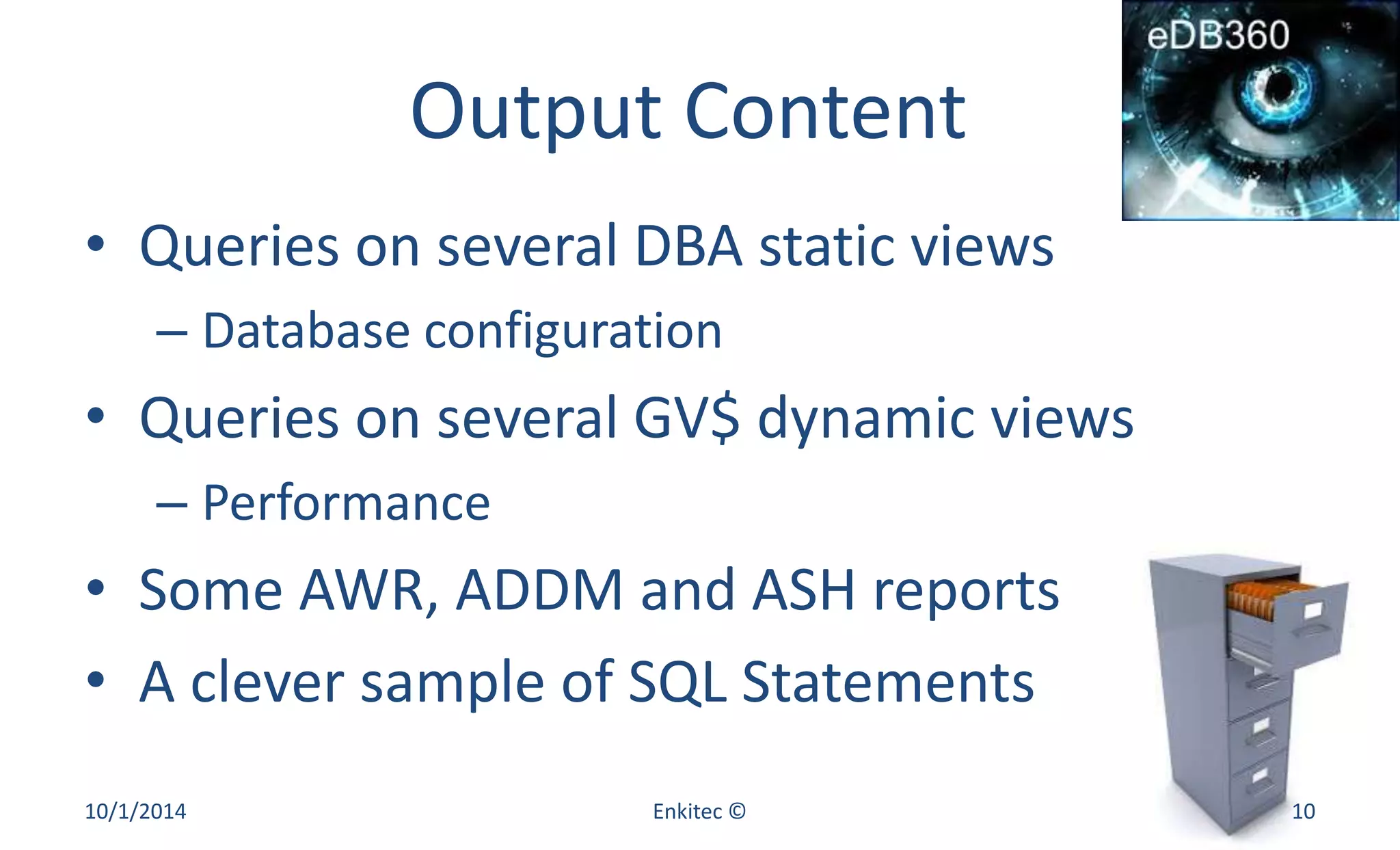 Output Content 
• Queries on several DBA static views 
– Database configuration 
• Queries on several GV$ dynamic views 
– Performance 
• Some AWR, ADDM and ASH reports 
• A clever sample of SQL Statements 
10/1/2014 Enkitec © 10 
 
