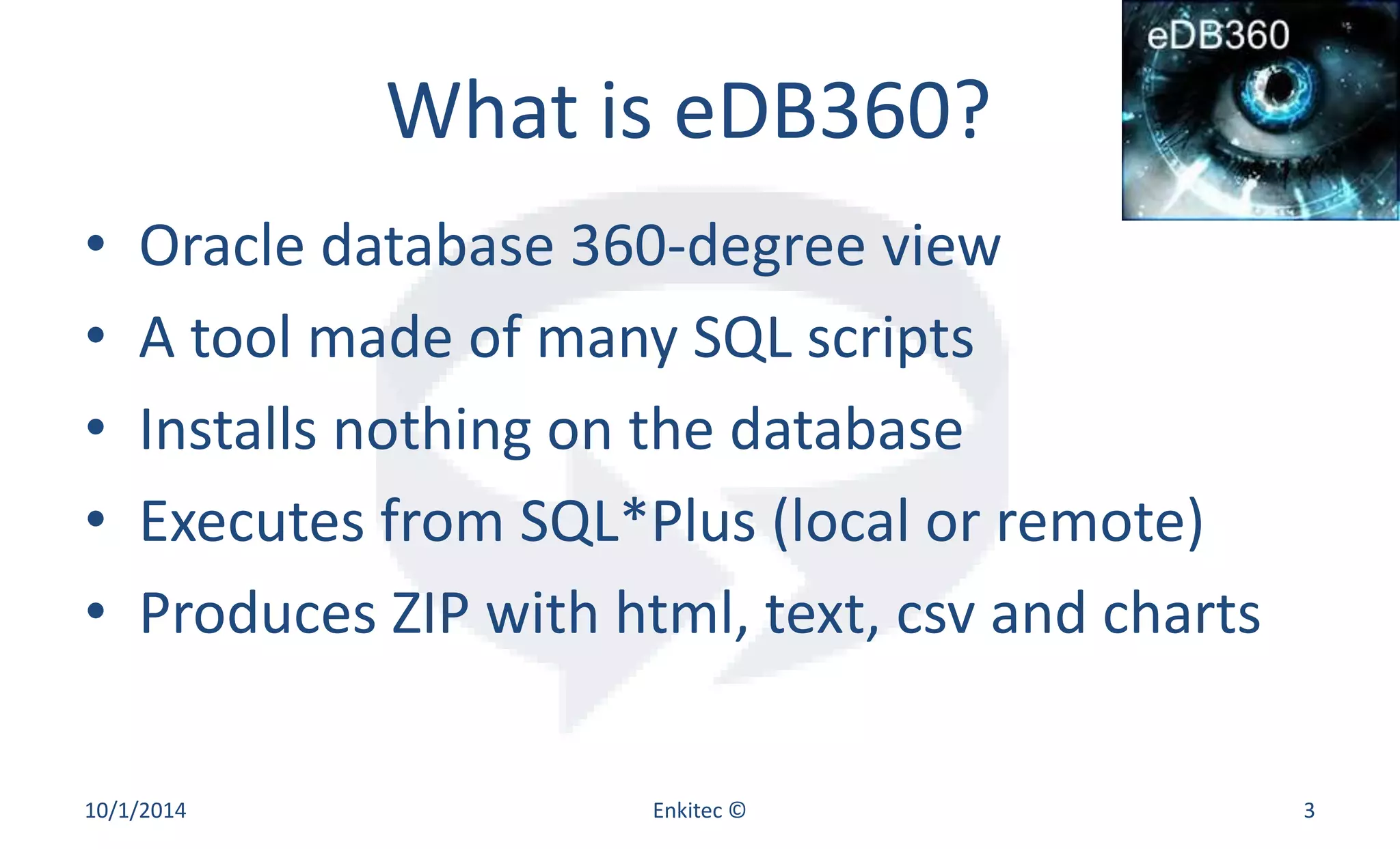 What is eDB360? 
• Oracle database 360-degree view 
• A tool made of many SQL scripts 
• Installs nothing on the database 
• Executes from SQL*Plus (local or remote) 
• Produces ZIP with html, text, csv and charts 
10/1/2014 Enkitec © 3 
 
