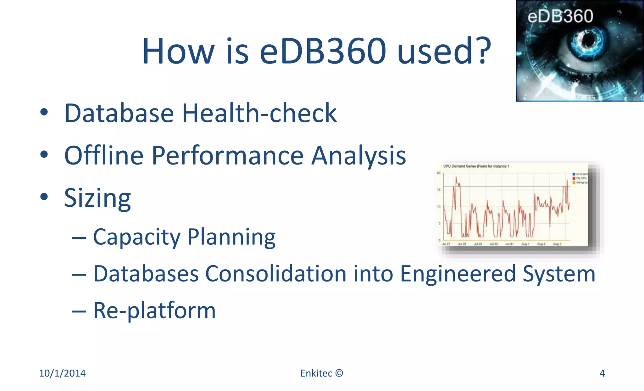 How is eDB360 used? 
• Database Health-check 
• Offline Performance Analysis 
• Sizing 
– Capacity Planning 
– Databases Consolidation into Engineered System 
– Re-platform 
10/1/2014 Enkitec © 4 
 