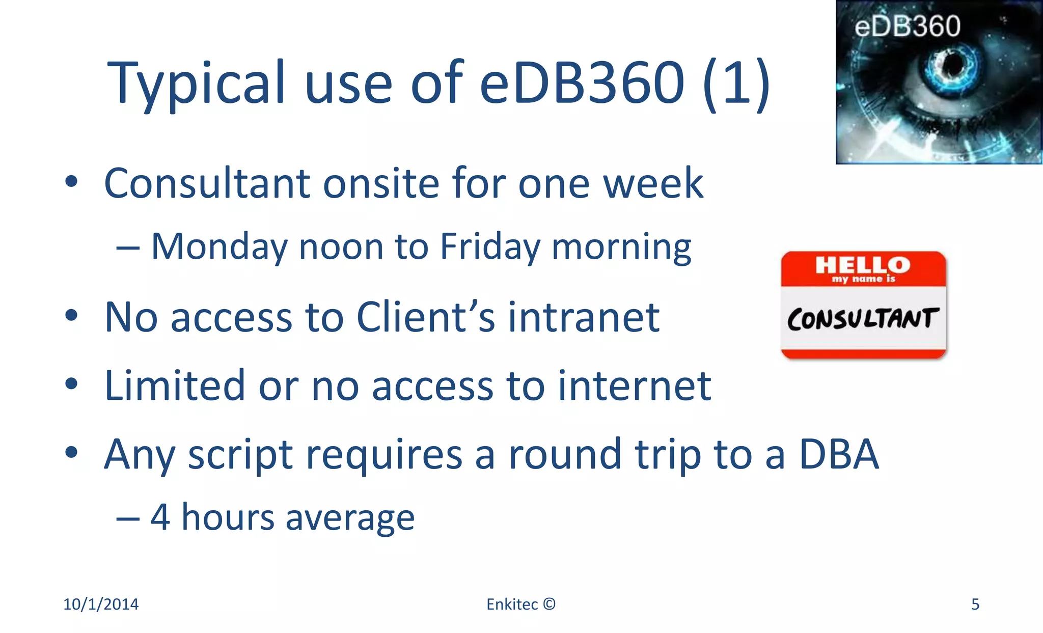 Typical use of eDB360 (1) 
• Consultant onsite for one week 
– Monday noon to Friday morning 
• No access to Client’s intranet 
• Limited or no access to internet 
• Any script requires a round trip to a DBA 
– 4 hours average 
10/1/2014 Enkitec © 5 
 