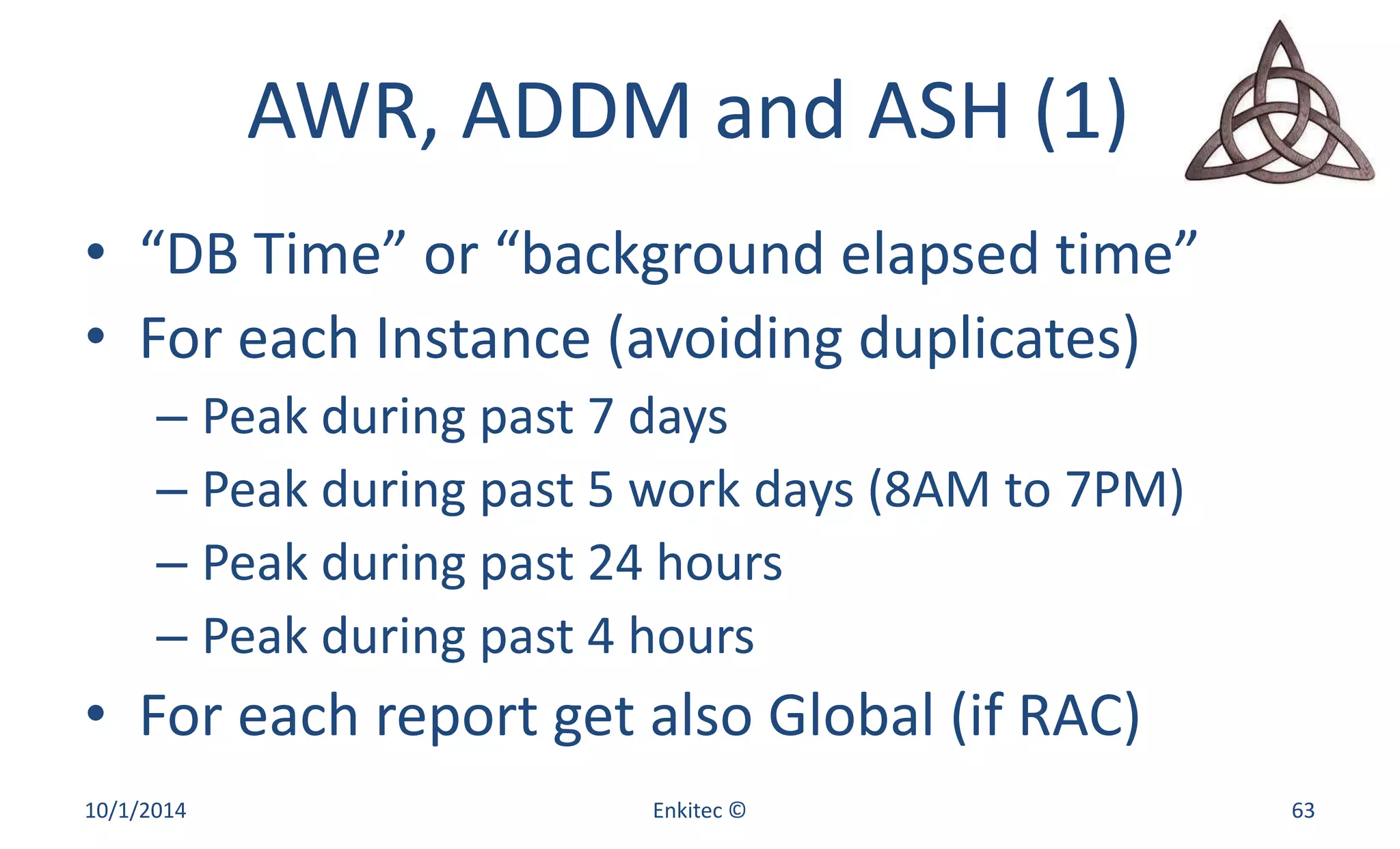 AWR, ADDM and ASH (1) 
• “DB Time” or “background elapsed time” 
• For each Instance (avoiding duplicates) 
– Peak during past 7 days 
– Peak during past 5 work days (8AM to 7PM) 
– Peak during past 24 hours 
– Peak during past 4 hours 
• For each report get also Global (if RAC) 
10/1/2014 Enkitec © 63 
 