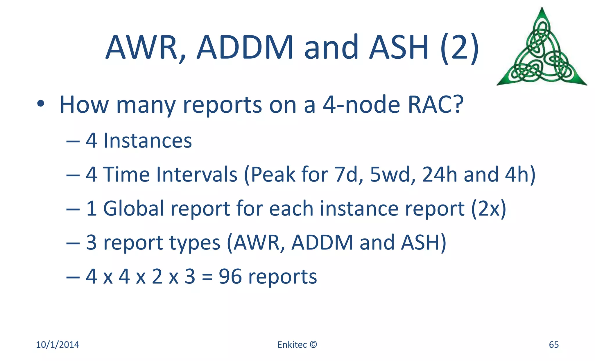 AWR, ADDM and ASH (2) 
• How many reports on a 4-node RAC? 
– 4 Instances 
– 4 Time Intervals (Peak for 7d, 5wd, 24h and 4h) 
– 1 Global report for each instance report (2x) 
– 3 report types (AWR, ADDM and ASH) 
– 4 x 4 x 2 x 3 = 96 reports 
10/1/2014 Enkitec © 65 
 