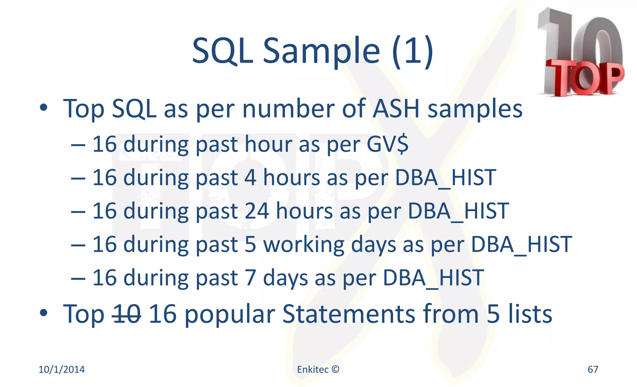 SQL Sample (1) 
• Top SQL as per number of ASH samples 
– 16 during past hour as per GV$ 
– 16 during past 4 hours as per DBA_HIST 
– 16 during past 24 hours as per DBA_HIST 
– 16 during past 5 working days as per DBA_HIST 
– 16 during past 7 days as per DBA_HIST 
• Top 10 16 popular Statements from 5 lists 
10/1/2014 Enkitec © 67 
 