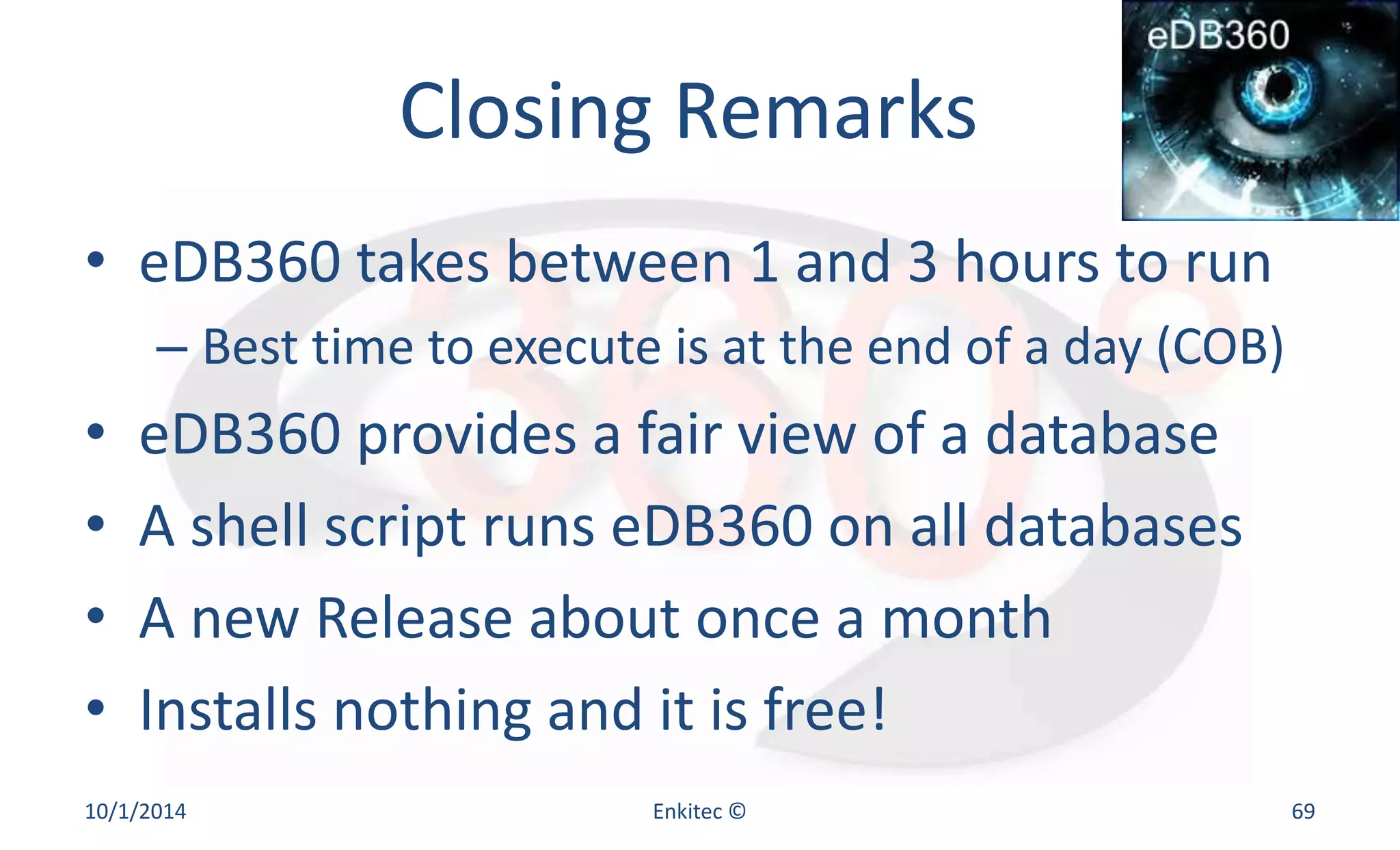 Closing Remarks 
• eDB360 takes between 1 and 3 hours to run 
– Best time to execute is at the end of a day (COB) 
• eDB360 provides a fair view of a database 
• A shell script runs eDB360 on all databases 
• A new Release about once a month 
• Installs nothing and it is free! 
10/1/2014 Enkitec © 69 
 