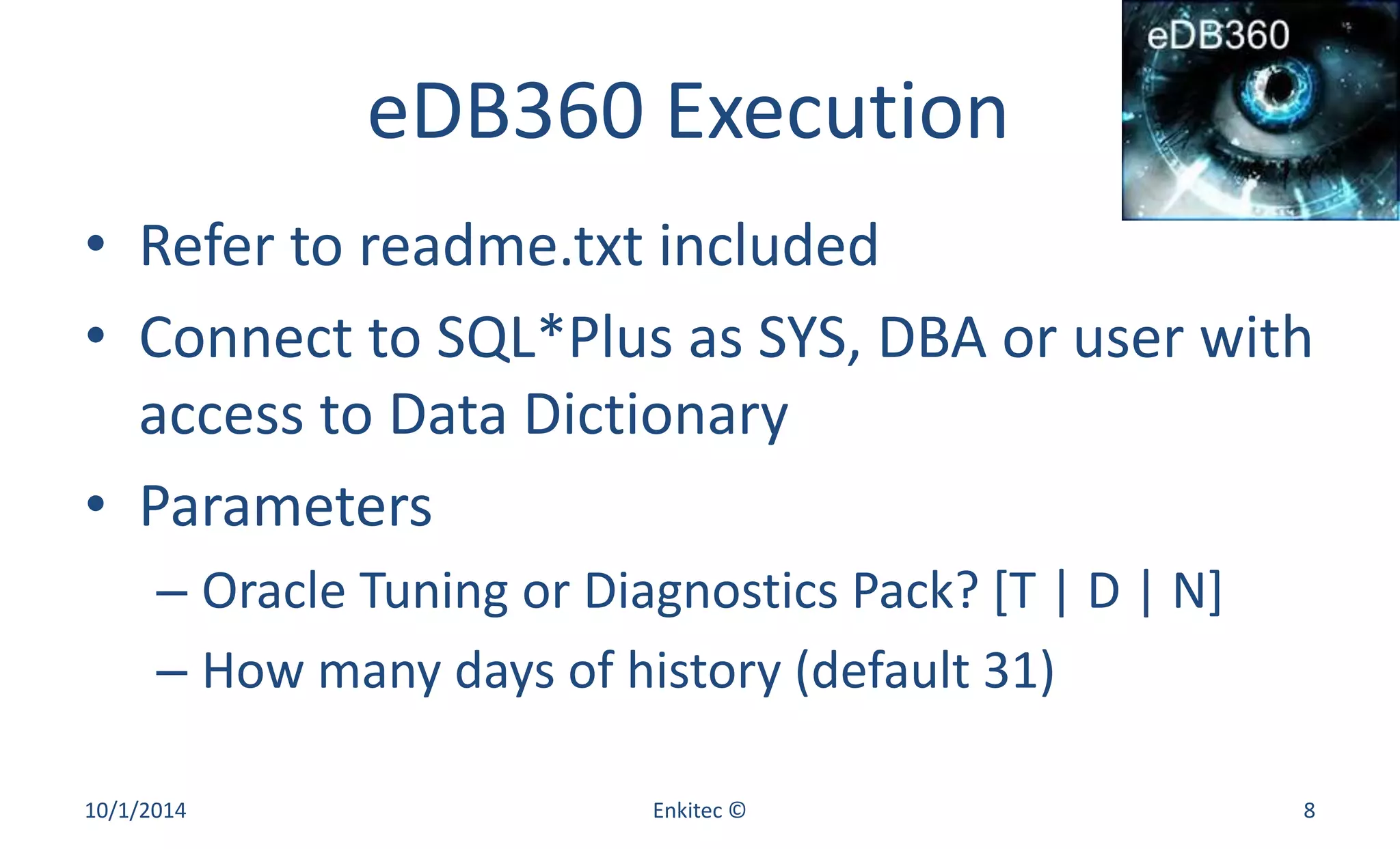 eDB360 Execution 
• Refer to readme.txt included 
• Connect to SQL*Plus as SYS, DBA or user with 
access to Data Dictionary 
• Parameters 
– Oracle Tuning or Diagnostics Pack? [T | D | N] 
– How many days of history (default 31) 
10/1/2014 Enkitec © 8 
 