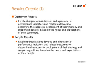 Results Criteria (1)
 Customer Results
    Excellent organisations develop and agree a set of 
    performance indicators and related outcomes to 
    determine the successful deployment of their strategy and 
    supporting policies, based on the needs and expectations 
    of their customers.
 People Results
    Excellent organisations develop and agree a set of 
    performance indicators and related outcomes to 
    determine the successful deployment of their strategy and 
    supporting policies, based on the needs and expectations 
    of their people.


                                                          ©2011 EFQM
 