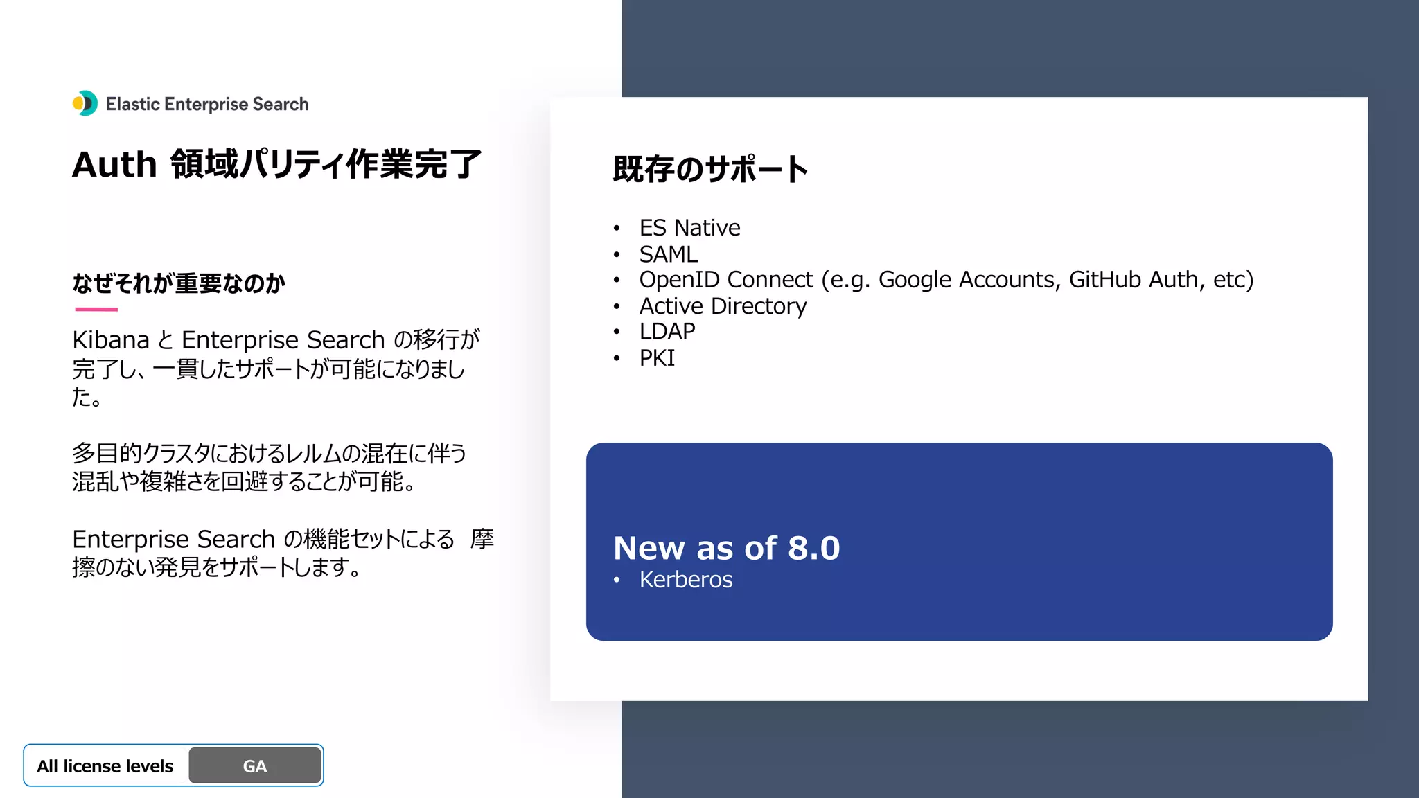 Beta
Platinum
Enterprise
Gold
Standard/Basic Experimental
Auth 領域パリティ作業完了
なぜそれが重要なのか
Kibana と Enterprise Search の移⾏が
完了し、⼀貫したサポートが可能になりまし
た。
多⽬的クラスタにおけるレルムの混在に伴う
混乱や複雑さを回避することが可能。
Enterprise Search の機能セットによる 摩
擦のない発⾒をサポートします。
GA
OSS GA
All license levels
既存のサポート
• ES Native
• SAML
• OpenID Connect (e.g. Google Accounts, GitHub Auth, etc)
• Active Directory
• LDAP
• PKI
New as of 8.0
• Kerberos
 